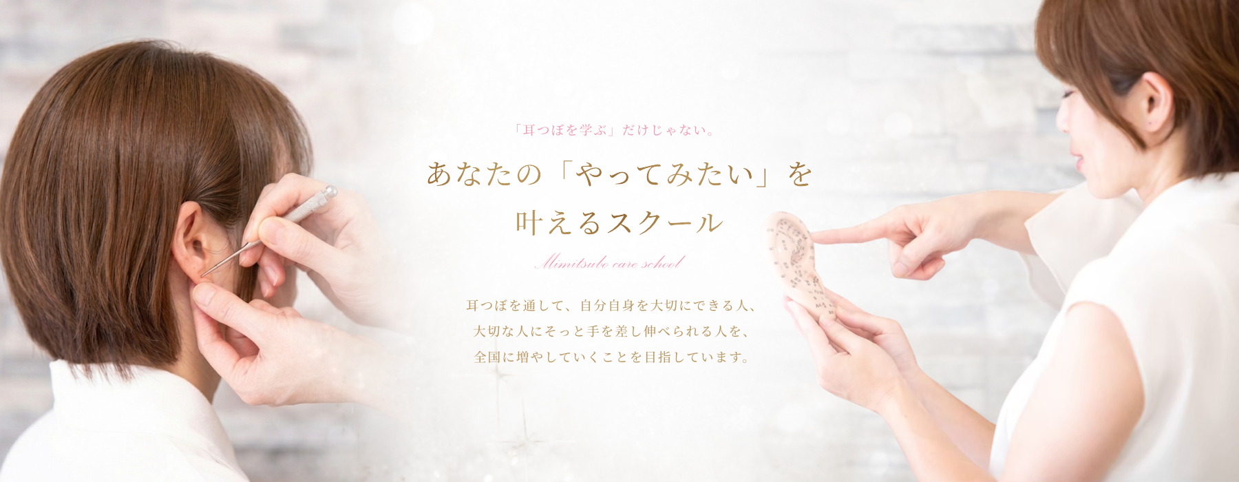 「耳つぼを学ぶ」だけじゃない。あなたの「やってみたい」を 叶えるスクール。耳つぼを通して、自分自身を大切にできる人、 大切な人にそっと手を差し伸べられる人を、 全国に増やしていくことを目指しています。